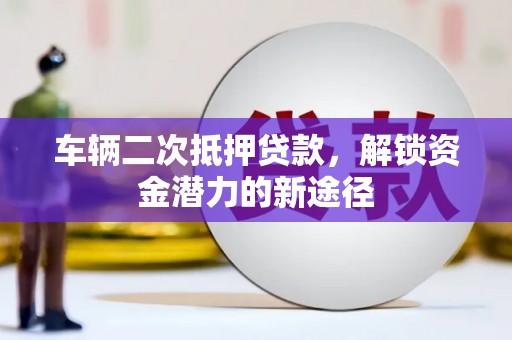 会昌车辆二次抵押贷款，解锁资金潜力的新途径